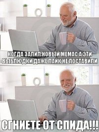 когда залил новый мемас а эти выблюдки даже лайк не поставили сгниете от спида!!!