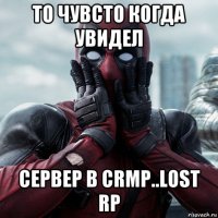 то чувсто когда увидел сервер в crmp..lost rp