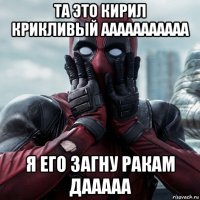 та это кирил крикливый ааааааааааа я его загну ракам дааааа