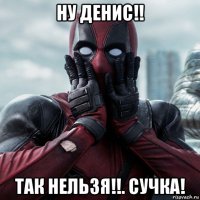 ну денис!! так нельзя!!. сучка!