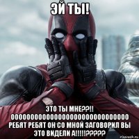 эй ты! это ты мне??!! оооооооооооооооооооооооооооооо ребят ребят он со мной заговорил вы это видели а!!!!!?????