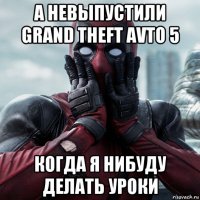 а невыпустили grand theft avto 5 когда я нибуду делать уроки