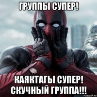 группы супер! каяктагы супер! скучный группа!!!