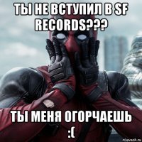 ты не вступил в sf records??? ты меня огорчаешь :(