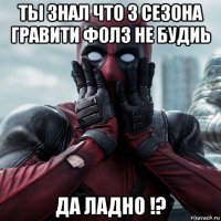 ты знал что 3 сезона гравити фолз не будиь да ладно !?