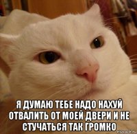  я думаю тебе надо нахуй отвалить от моей двери и не стучаться так громко