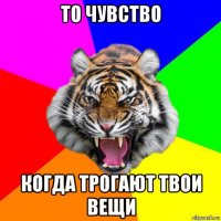 то чувство когда трогают твои вещи