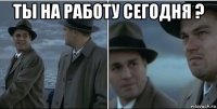 ты на работу сегодня ? 