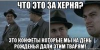 что это за херня? это конфеты которые мы на день рожденья дали этим тварям!