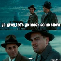 yo, grey, let's go mash some snow ...