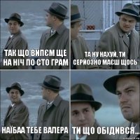 Так що випєм ще на ніч по сто грам Та ну нахуй, ти серйозно маєш щось Наїбаа тебе валера Ти що обідився...