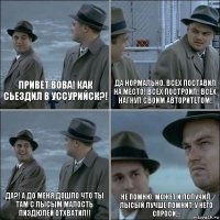 Привет Вова! Как сьездил в Уссурийск?! Да нормально. Всех поставил на место! Всех построил! Всех нагнул своим авторитетом! Да?! А до меня дошло что ты там с Лысым малость пиздюлей отхватил!! Не помню. Может и получил. Лысый лучше помнит, у него спроси...