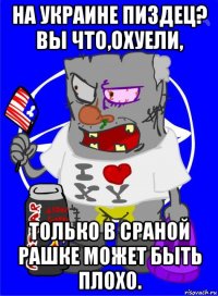 на украине пиздец? вы что,охуели, только в сраной рашке может быть плохо.