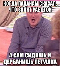 когда пацанам сказал, что занят работой а сам сидишь и дербанишь петушка