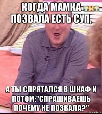 когда мамка позвала есть суп, а ты спрятался в шкаф и потом:"спрашиваешь почему не позвала?"