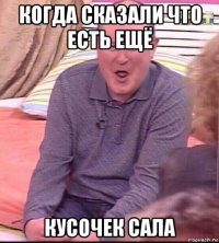 когда сказали что есть ещё кусочек сала