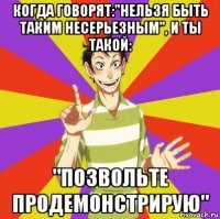 когда говорят:"нельзя быть таким несерьезным", и ты такой: "позвольте продемонстрирую"