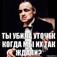 ты убила уточек когда мы их так ждали?