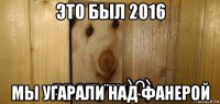 это был 2016 мы угарали над фанерой