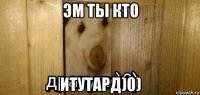 эм ты кто итутард)0)