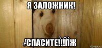 я заложник! спасите!!!пж