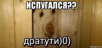 испугался?? 