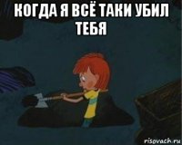 когда я всё таки убил тебя 