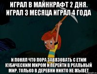 играл в майнкрафт 2 дня. играл 3 месяца играл 4 года и понял что пора завязовать с етим кубическим миром и перейти в реальный мир. только в деревни никто не жывет