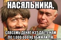 насяльника, савсемь деняг нэт даете нам по 1.000.000 не абижаи пж