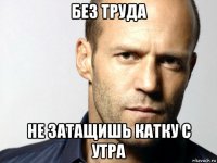 без труда не затащишь катку с утра