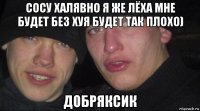 сосу халявно я же лёха мне будет без хуя будет так плохо) добряксик