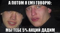 а потом я ему говорю: мы тебе 5% акций дадим