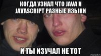 когда узнал что java и javascript разные языки и ты изучал не тот