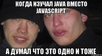 когда изучал java вместо javascript а думал что это одно и тоже