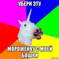 убери эту мороженку с моей бошки