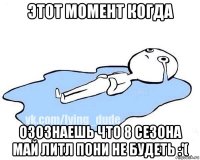 этот момент когда озознаешь что 8 сезона май литл пони не будеть :'(