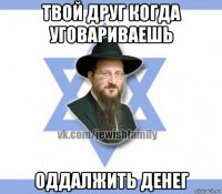 твой друг когда уговариваешь оддалжить денег