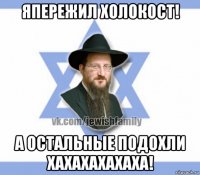 япережил холокост! а остальные подохли хахахахахаха!