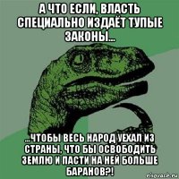 а что если, власть специально издаёт тупые законы... ...чтобы весь народ уехал из страны, что бы освободить землю и пасти на ней больше баранов?!