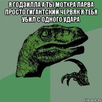 я годзилла а ты мотхра ларва просто гигантский червяк я тебя убил с одного удара 