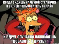 когда сидишь на чужой страничке в вк, чей пользователь онлайн и вдруг случайно нажимаешь "добавить в друзья"