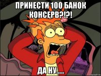 принести 100 банок консерв?!?! да ну.....