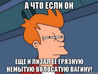 а что если он еще и лизал ее грязную немытую волосатую вагину!