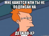 мне кажется или ты не подписан на дети 90-х?