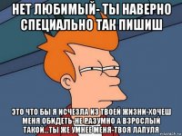 нет любимый- ты наверно специально так пишиш это что бы я исчезла из твоей жизни-хочеш меня обидеть-не разумно а взрослый такой...ты же умнее меня-твоя лапуля