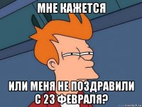 мне кажется или меня не поздравили с 23 февраля?