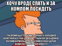 хочу вроде спать и за компом посидеть так время быстро бежит...- кровать холодная неуютная без тебя-да мы и с тобой когда будем не поспим нормально-не выспимся-пока целую нежно но горячо твоя невеста