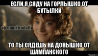 если я сяду на горлышко от бутылки то ты сядешь на донышко от шампанского