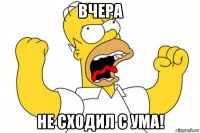 вчера не сходил с ума!