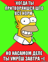 *когда ты притворяишся што всё норм* но насамом деле ты умрёш завтра =(